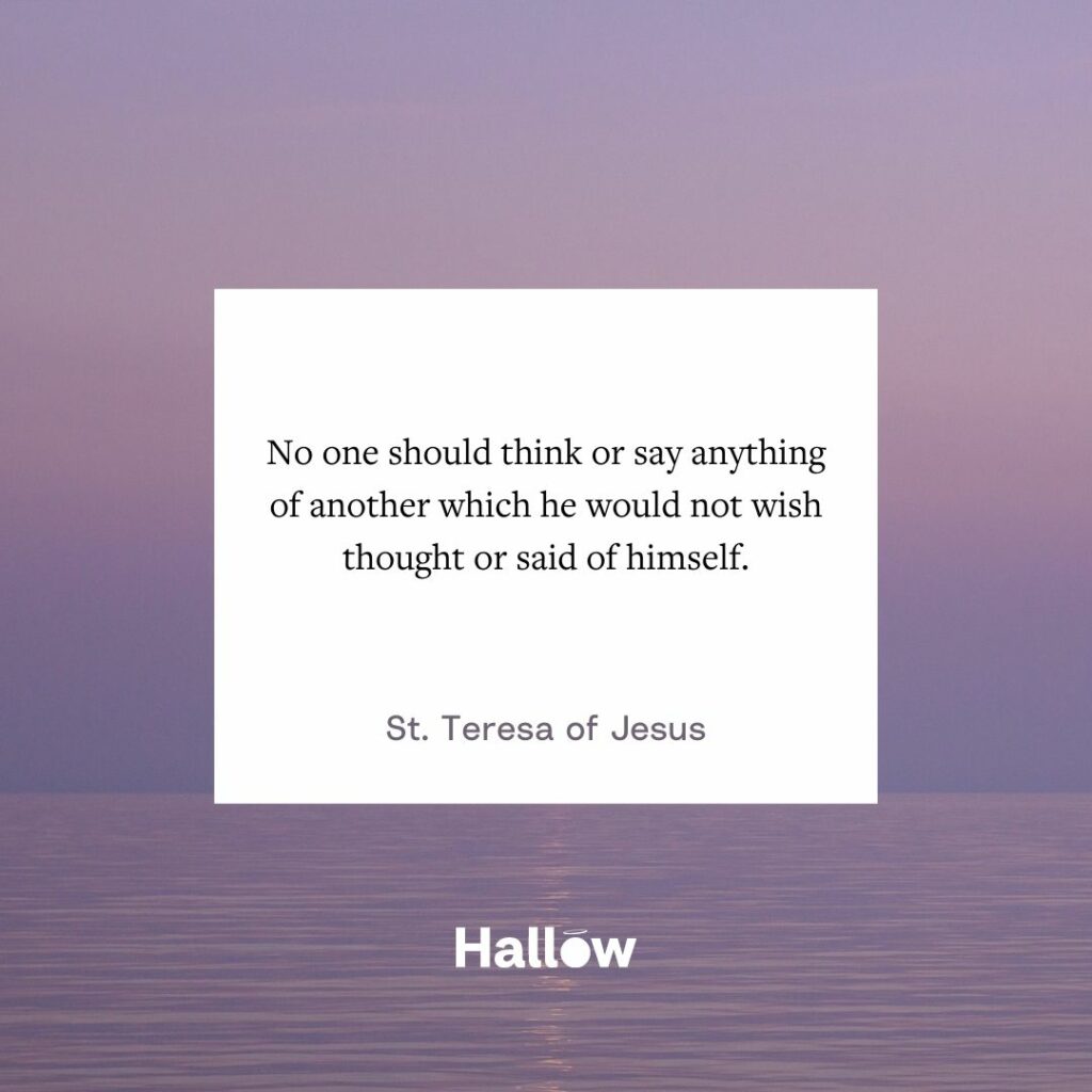 "No one should think or say anything of another which he would not wish thought or said of himself." - St. Teresa of Jesus