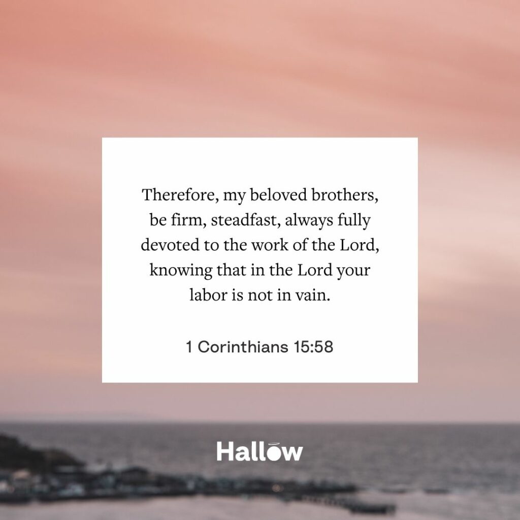 "Therefore, my beloved brothers, be firm, steadfast, always fully devoted to the work of the Lord, knowing that in the Lord your labor is not in vain." - 1 Corinthians 15:58