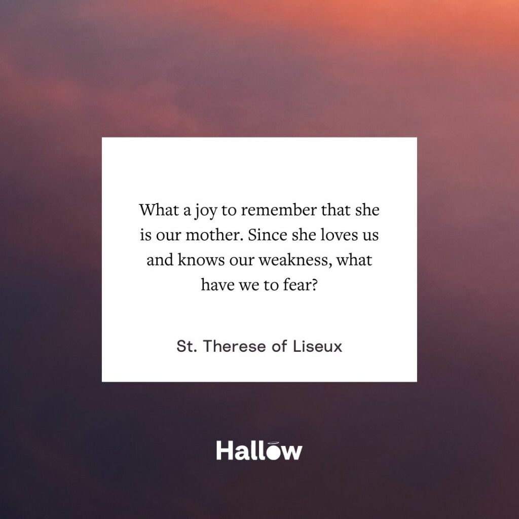 "What a joy to remember that she is our mother. Since she loves us and knows our weakness, what have we to fear?" - St. Therese of Liseux
