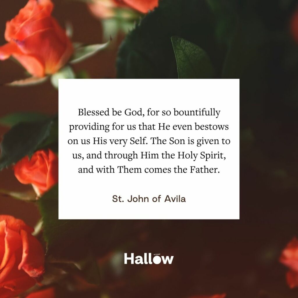 "Blessed be God, for so bountifully providing for us that He even bestows on us His very Self. The Son is given to us, and through Him the Holy Spirit, and with Them comes the Father." - St. John of Avila