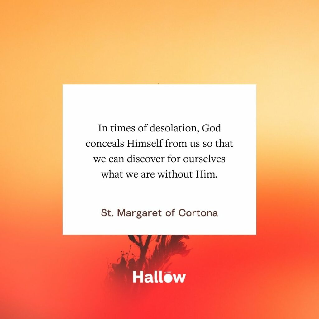 "In times of desolation, God conceals Himself from us so that we can discover for ourselves what we are without Him." - St. Margaret of Cortona