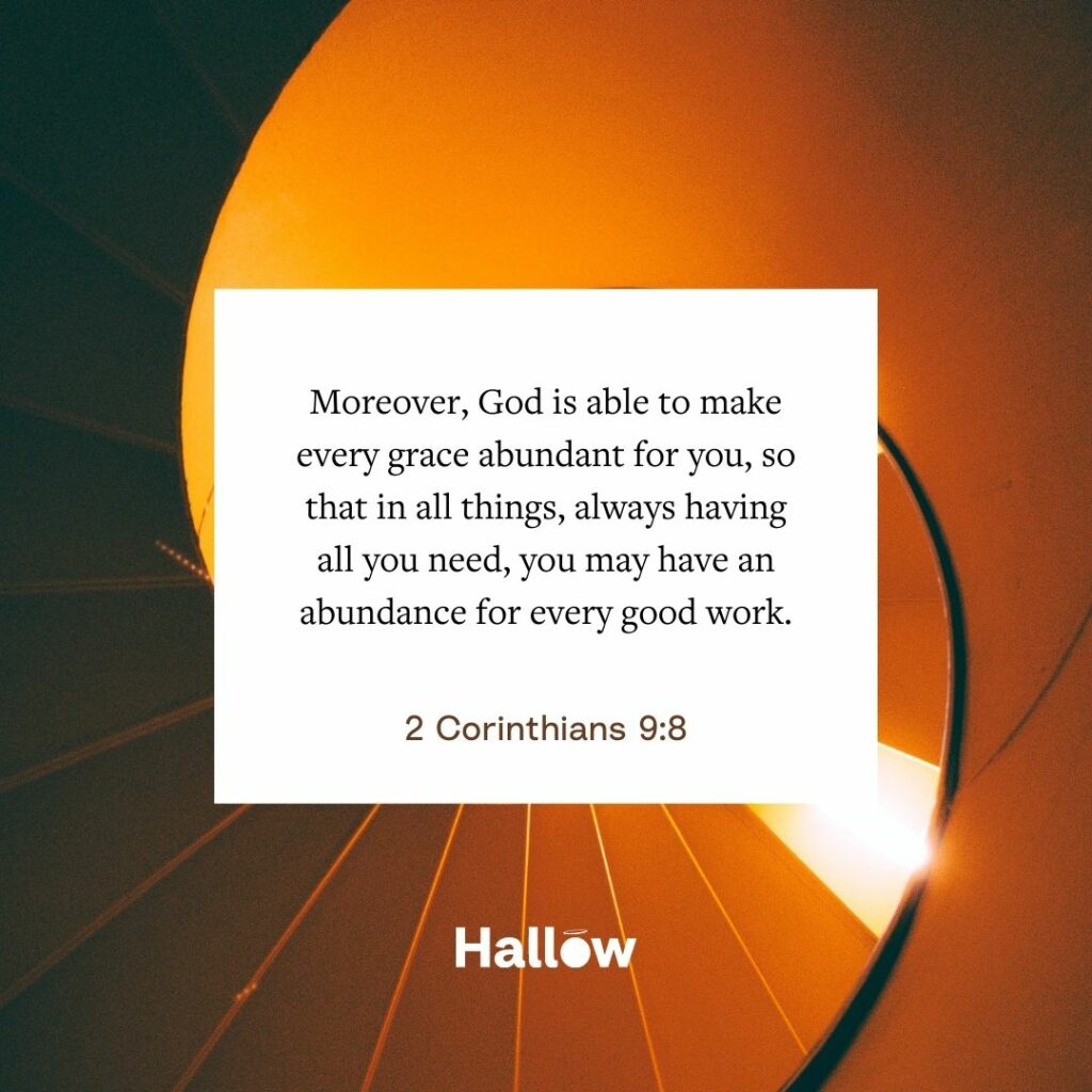 "Moreover, God is able to make every grace abundant for you, so that in all things, always having all you need, you may have an abundance for every good work." - 2 Corinthians 9:8