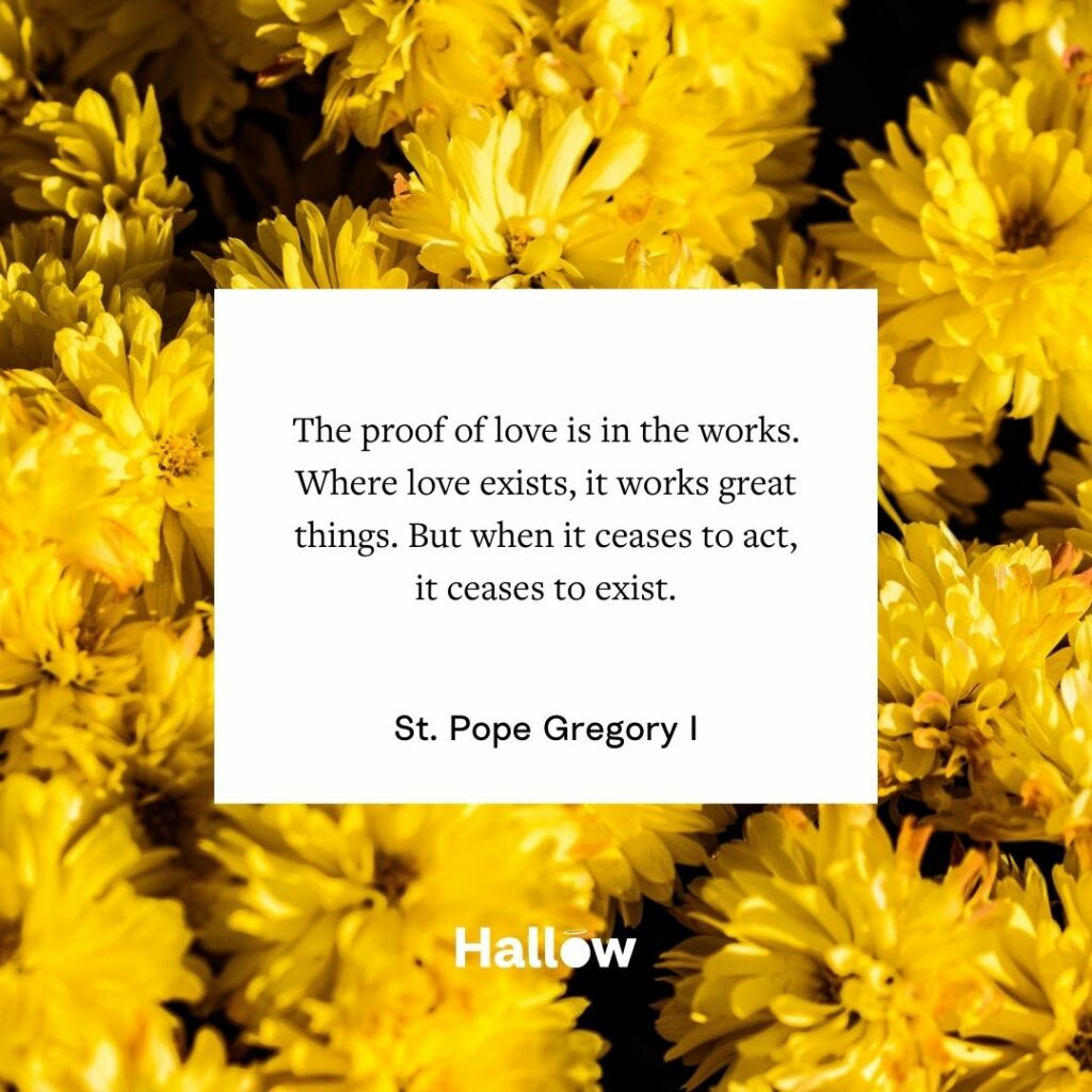 "A prova do amor está nas obras. Onde o amor existe, ele realiza coisas grandes. Mas quando ele deixa de agir, ele deixa de existir". - São Papa Gregório I