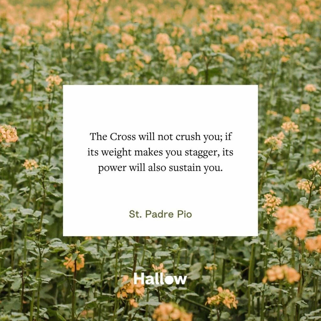 "The Cross will not crush you; if its weight makes you stagger, its power will also sustain you." - St. Padre Pio