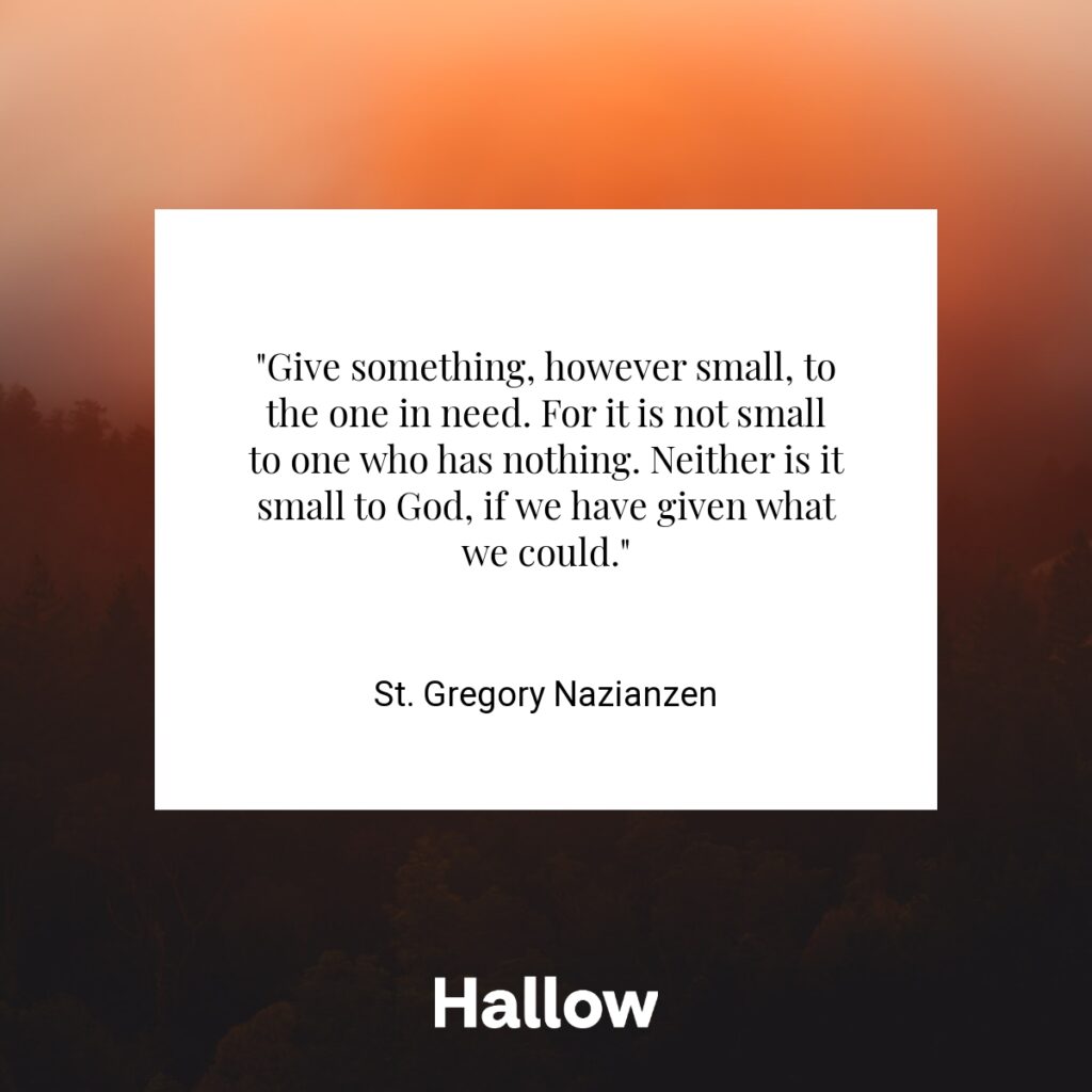 "Give something, however small, to the one in need. For it is not small to one who has nothing. Neither is it small to God, if we have given what we could." - St. Gregory Nazianzen