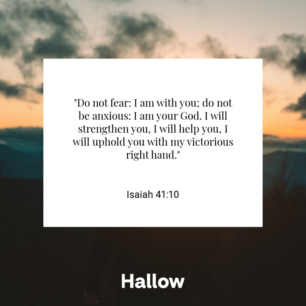 "Do not fear: I am with you; do not be anxious: I am your God. I will strengthen you, I will help you, I will uphold you with my victorious right hand." - Isaiah 41:10
