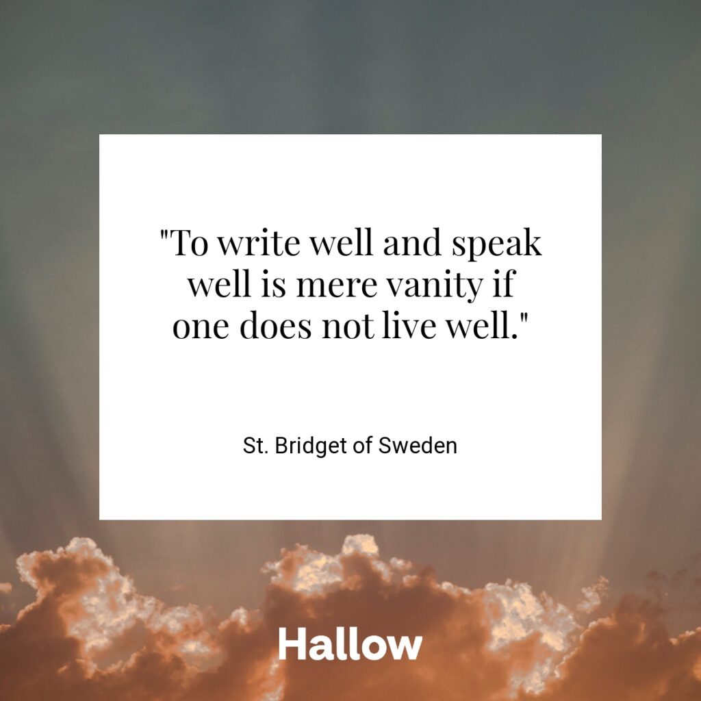 "To write well and speak well is mere vanity if one does not live well." - St. Bridget of Sweden