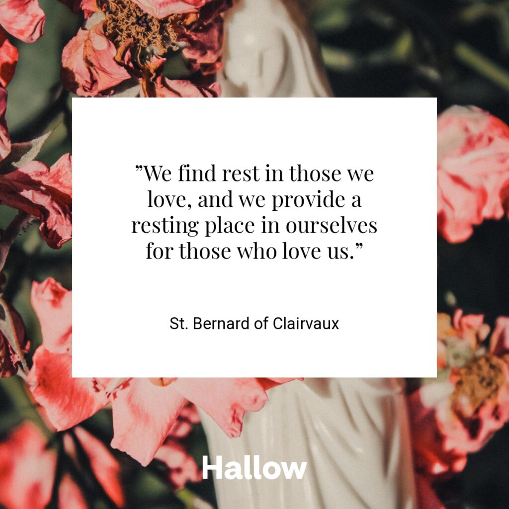 ”We find rest in those we love, and we provide a resting place in ourselves for those who love us.” - St. Bernard of Clairvaux