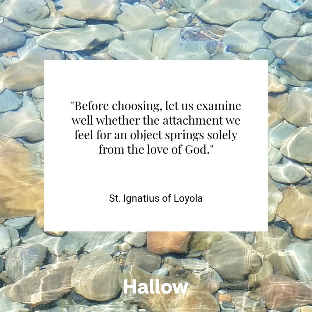 "Before choosing, let us examine well whether the attachment we feel for an object springs solely from the love of God." - St. Ignatius of Loyola