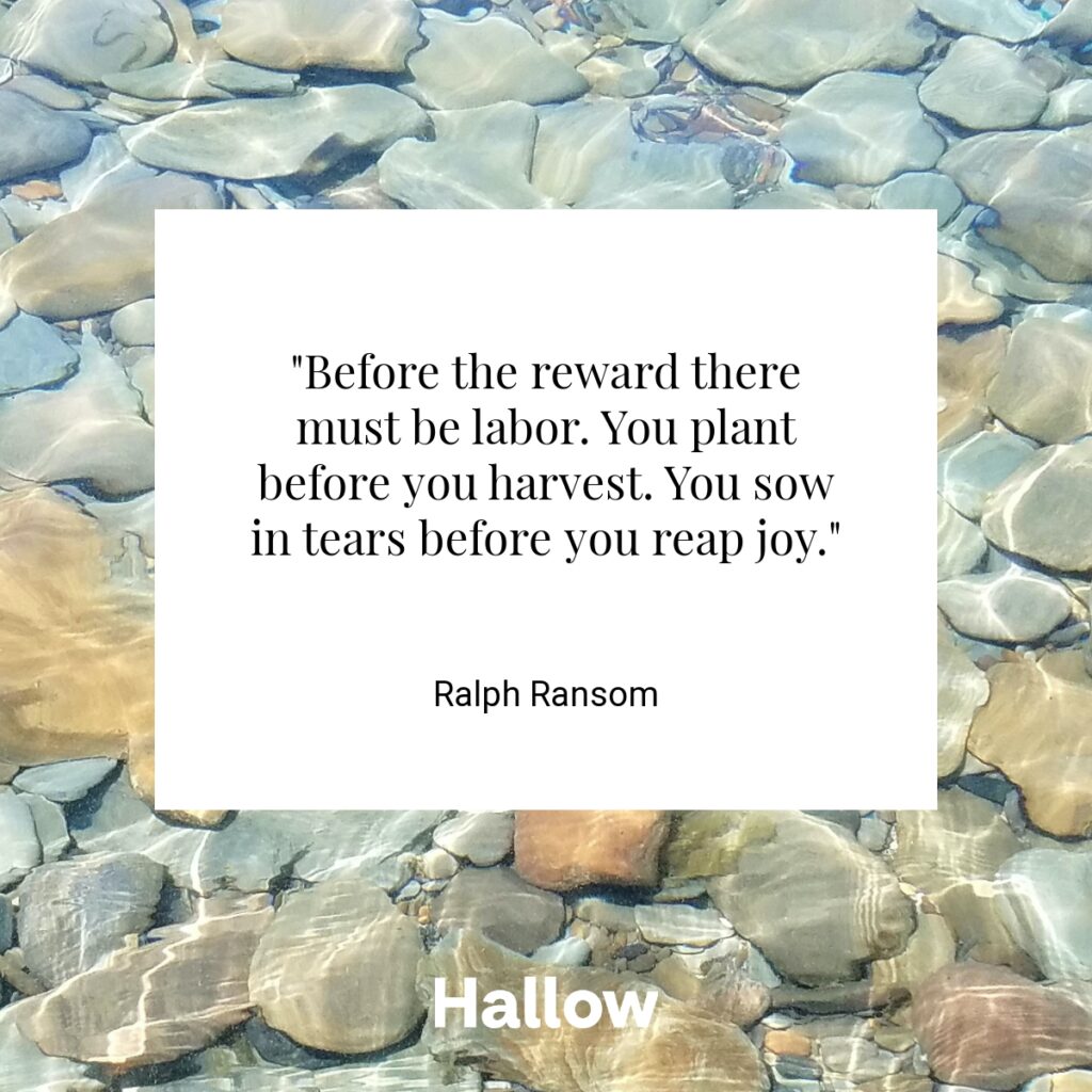 "Before the reward there must be labor. You plant before you harvest. You sow in tears before you reap joy." - Ralph Ransom