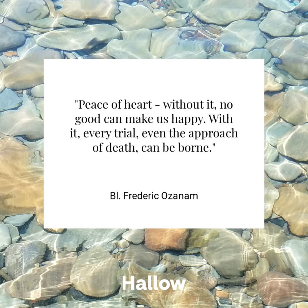 "Peace of heart - without it, no good can make us happy. With it, every trial, even the approach of death, can be borne." - Bl. Frederic Ozanam