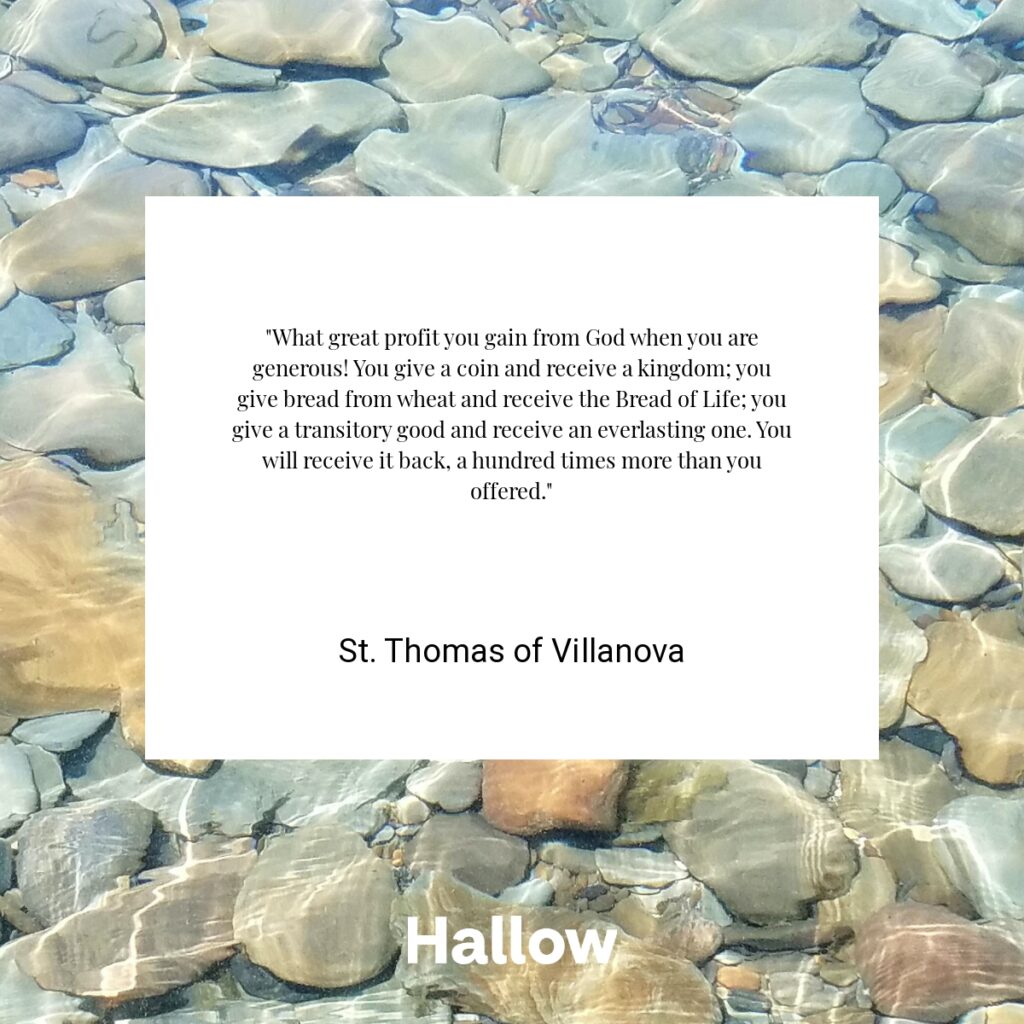 "What great profit you gain from God when you are generous! You give a coin and receive a kingdom; you give bread from wheat and receive the Bread of Life; you give a transitory good and receive an everlasting one. You will receive it back, a hundred times more than you offered." - St. Thomas of Villanova