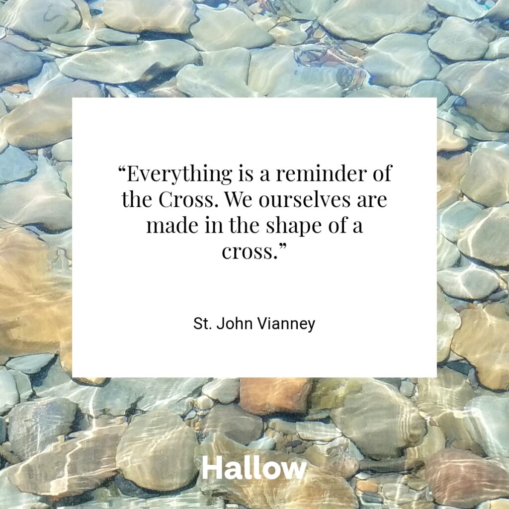 “Everything is a reminder of the Cross. We ourselves are made in the shape of a cross.” - St. John Vianney