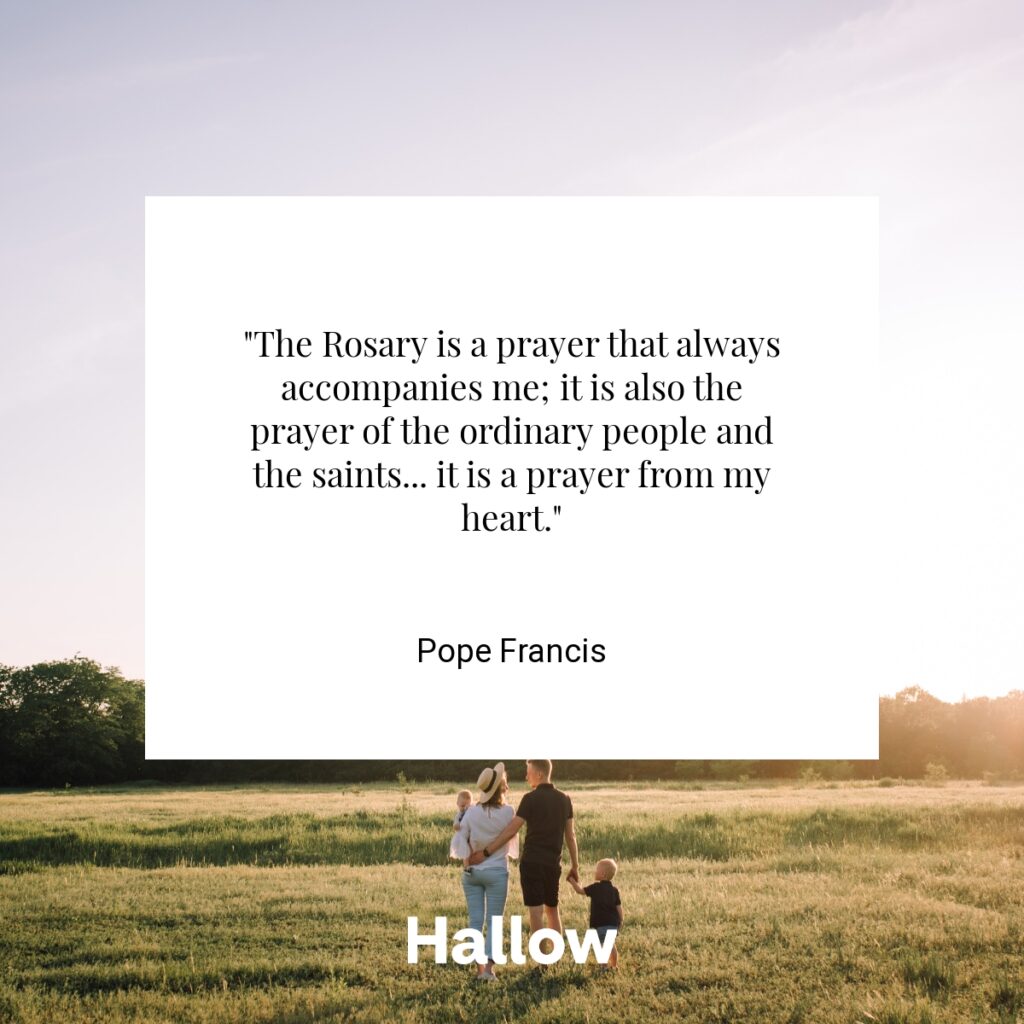 "The Rosary is a prayer that always accompanies me; it is also the prayer of the ordinary people and the saints... it is a prayer from my heart." - Pope Francis