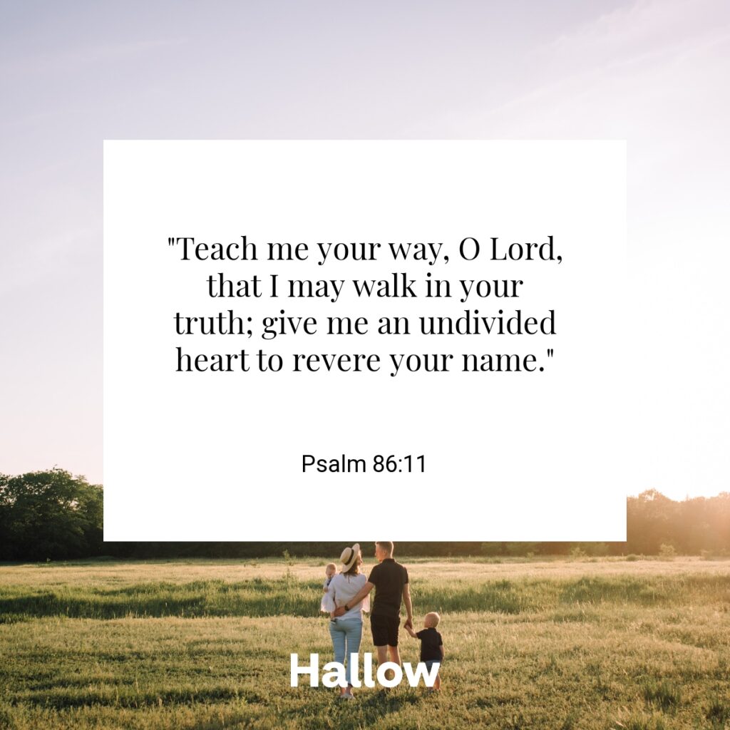 "Teach me your way, O Lord, that I may walk in your truth; give me an undivided heart to revere your name." - Psalm 86:11