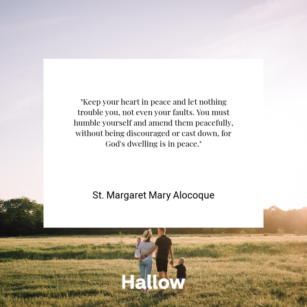 "Keep your heart in peace and let nothing trouble you, not even your faults. You must humble yourself and amend them peacefully, without being discouraged or cast down, for God's dwelling is in peace." - St. Margaret Mary Alocoque