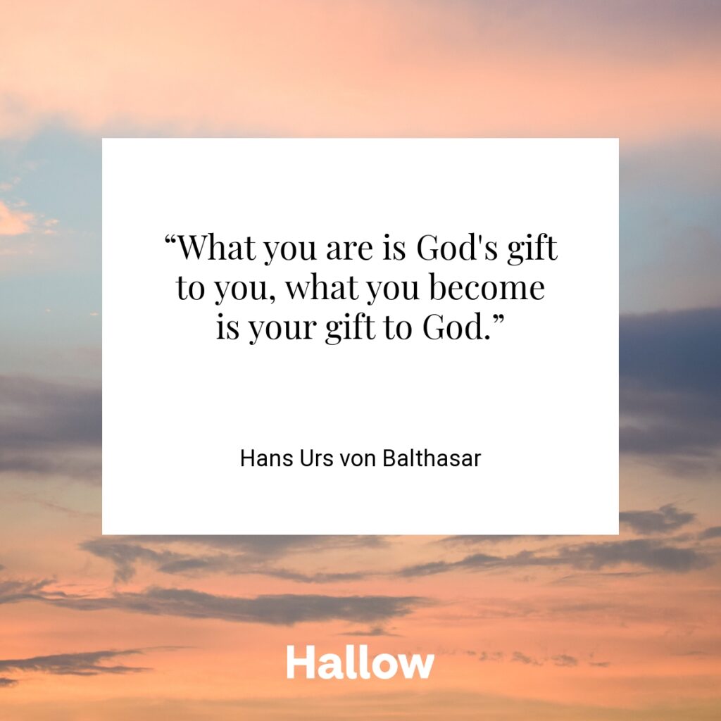 “What you are is God's gift to you, what you become is your gift to God.”  - Hans Urs von Balthasar