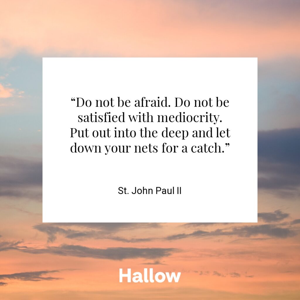 “Do not be afraid. Do not be satisfied with mediocrity. Put out into the deep and let down your nets for a catch.” - St. John Paul II