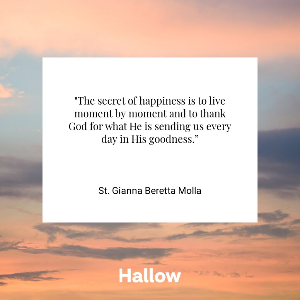 "The secret of happiness is to live moment by moment and to thank God for what He is sending us every day in His goodness.” - St. Gianna Beretta Molla