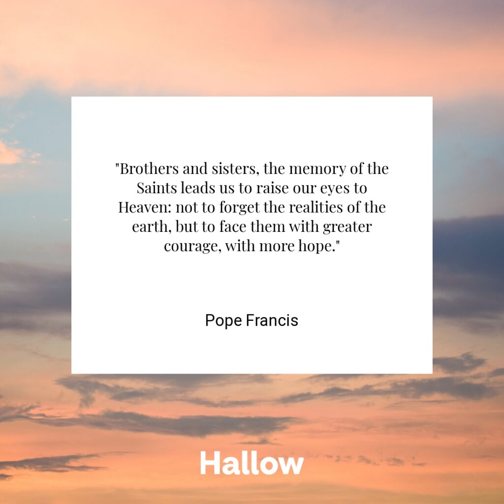 "Brothers and sisters, the memory of the Saints leads us to raise our eyes to Heaven: not to forget the realities of the earth, but to face them with greater courage, with more hope." - Pope Francis