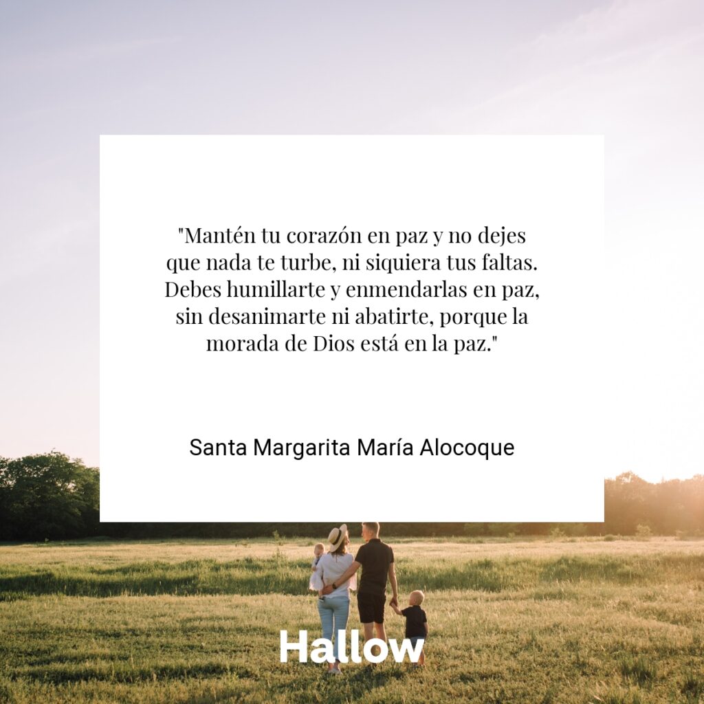 "Mantén tu corazón en paz y no dejes que nada te turbe, ni siquiera tus faltas. Debes humillarte y enmendarlas en paz, sin desanimarte ni abatirte, porque la morada de Dios está en la paz." - Santa Margarita María Alocoque
