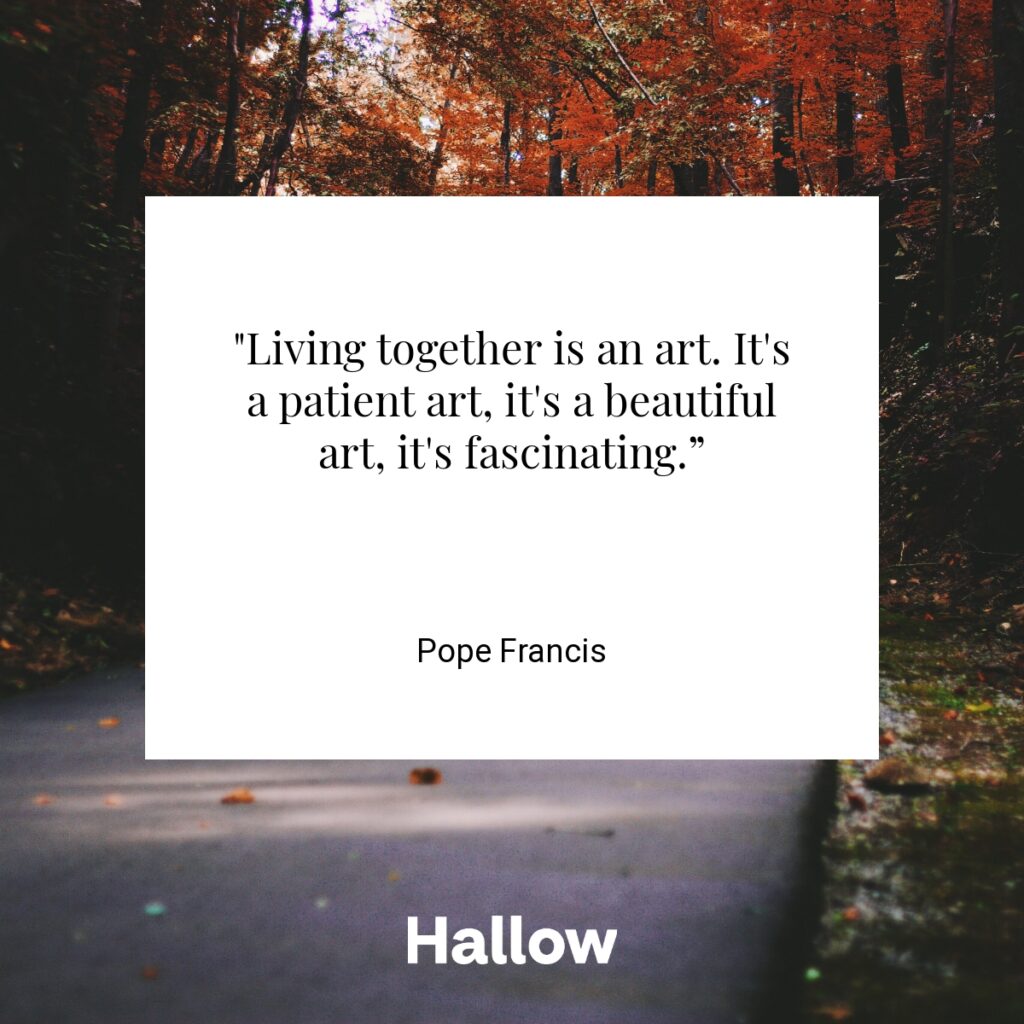 "Living together is an art. It's a patient art, it's a beautiful art, it's fascinating.” - Pope Francis