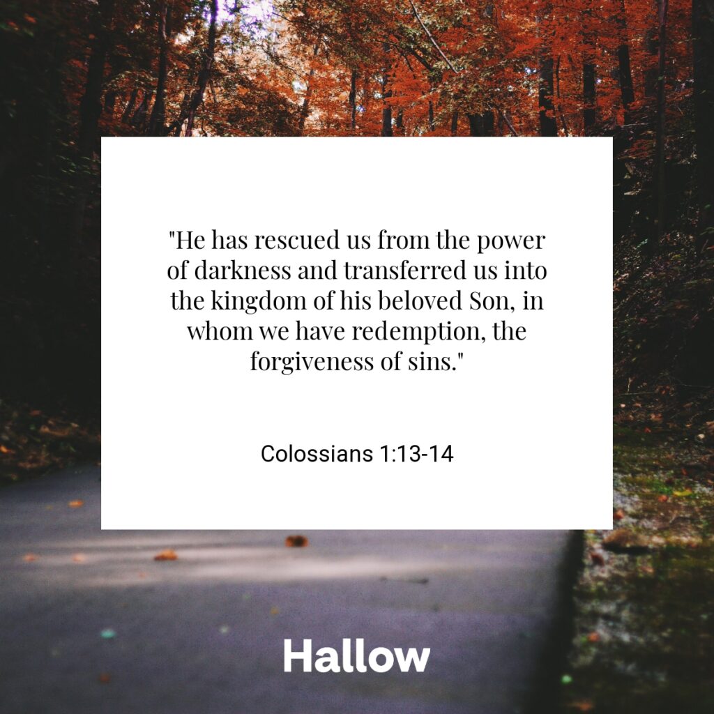 "He has rescued us from the power of darkness and transferred us into the kingdom of his beloved Son, in whom we have redemption, the forgiveness of sins." - Colossians 1:13-14
