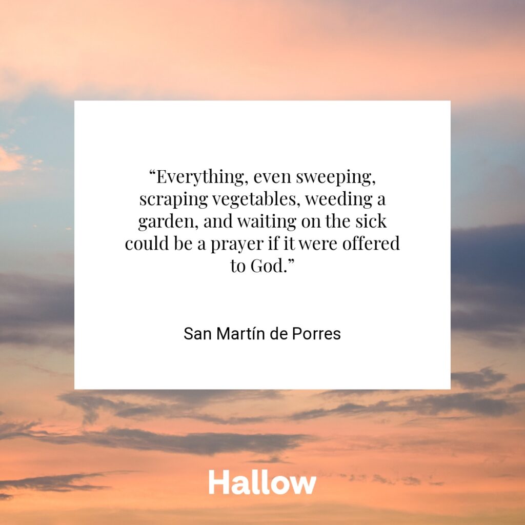 “Everything, even sweeping, scraping vegetables, weeding a garden, and waiting on the sick could be a prayer if it were offered to God.” - San Martín de Porres