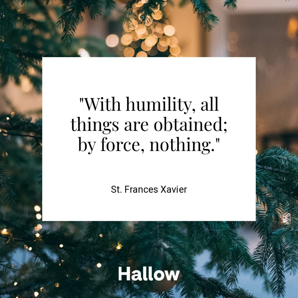 "With humility, all things are obtained; by force, nothing." - St. Frances Xavier