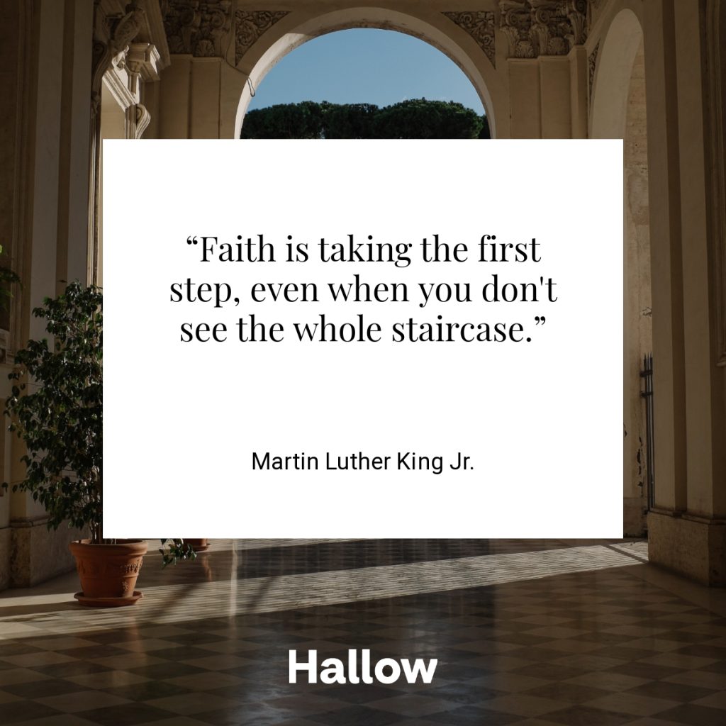 “Faith is taking the first step, even when you don't see the whole staircase.”  - Martin Luther King Jr.