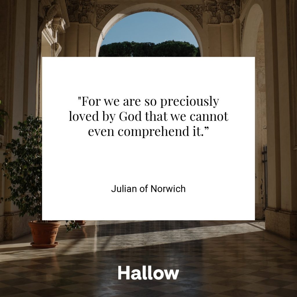 "For we are so preciously loved by God that we cannot even comprehend it.” - Julian of Norwich