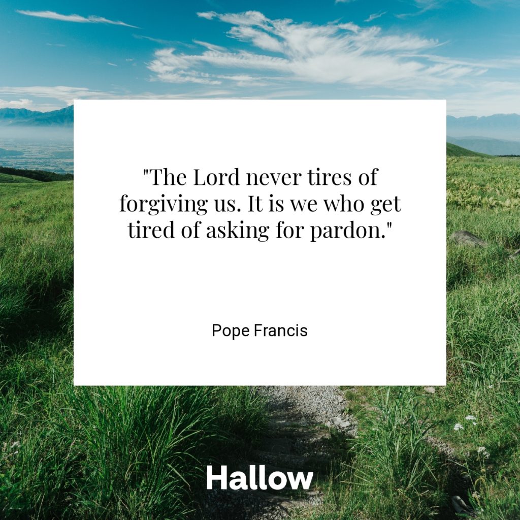 "The Lord never tires of forgiving us. It is we who get tired of asking for pardon." - Pope Francis