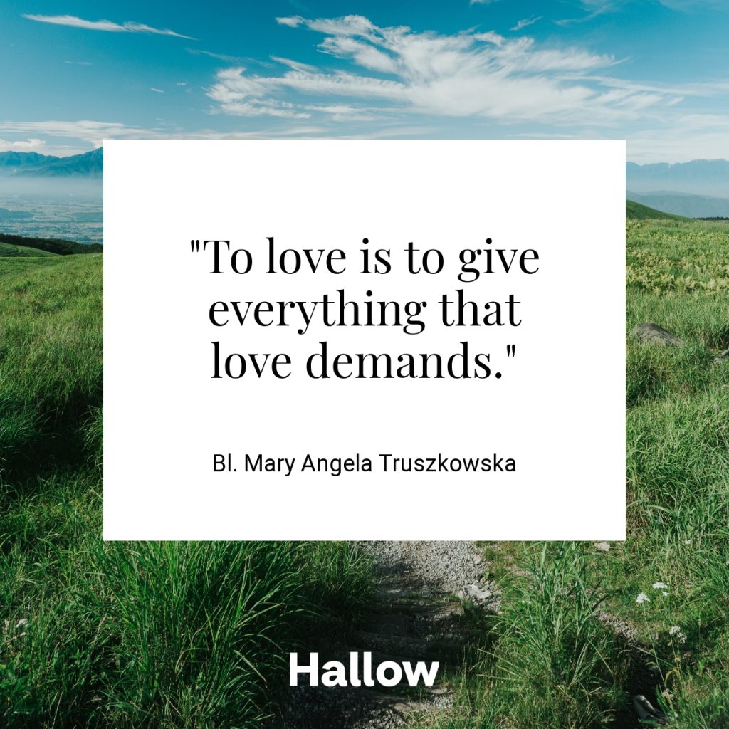 "To love is to give everything that love demands." - Bl. Mary Angela Truszkowska