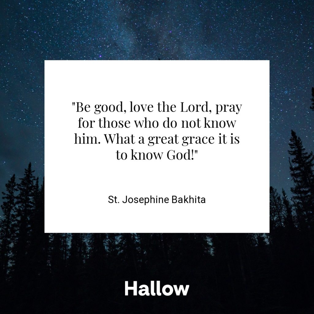 "Be good, love the Lord, pray for those who do not know him. What a great grace it is to know God!" - St. Josephine Bakhita