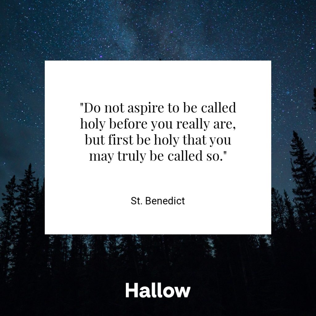 "Do not aspire to be called holy before you really are, but first be holy that you may truly be called so." - St. Benedict