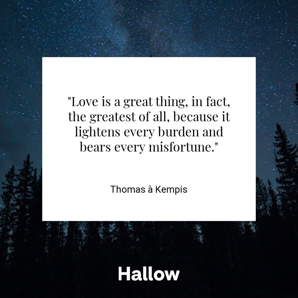 "Love is a great thing, in fact, the greatest of all, because it lightens every burden and bears every misfortune." - Thomas à Kempis
