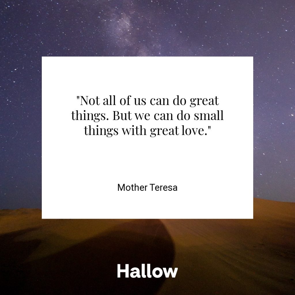 "Not all of us can do great things. But we can do small things with great love." - Mother Teresa