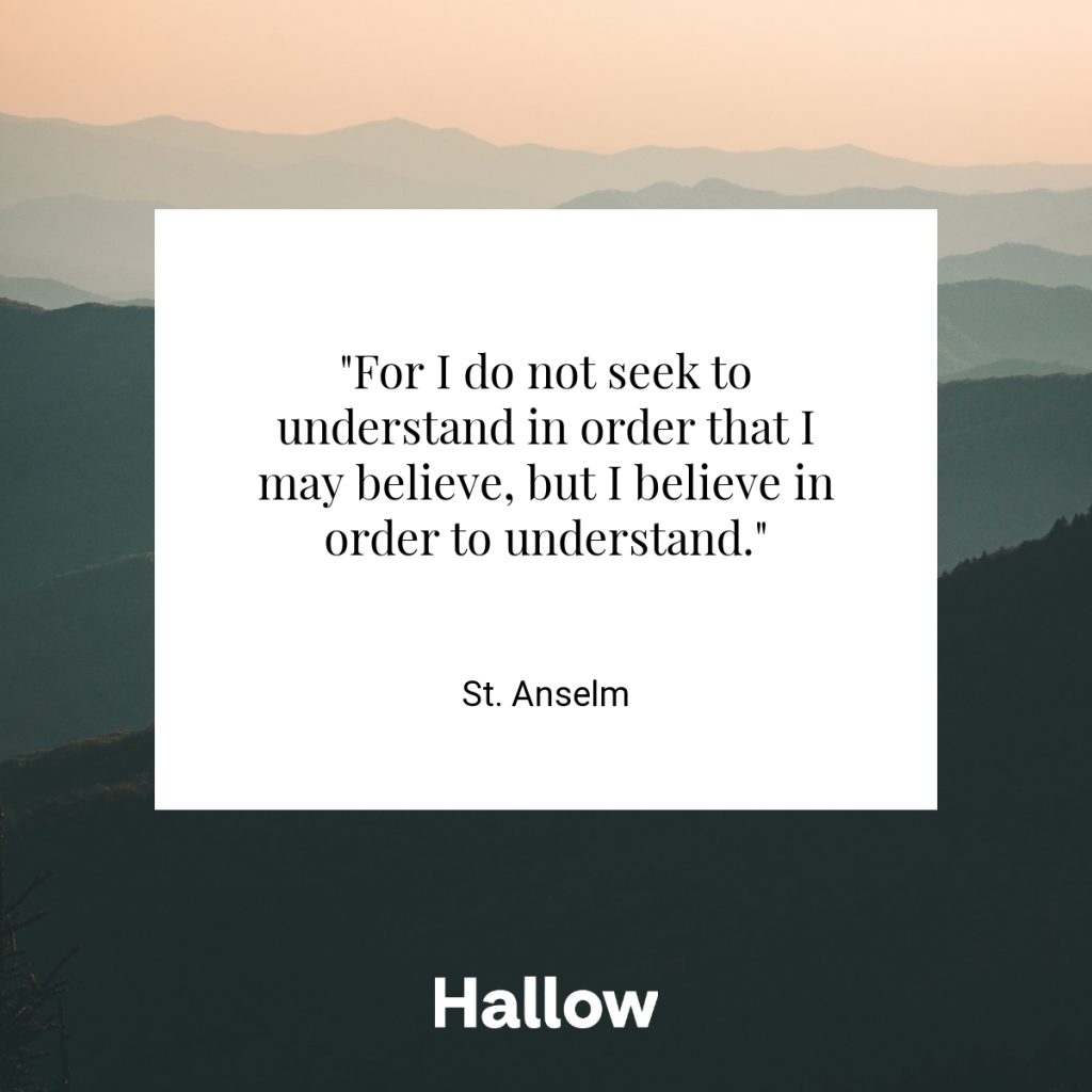 "For I do not seek to understand in order that I may believe, but I believe in order to understand." - St. Anselm