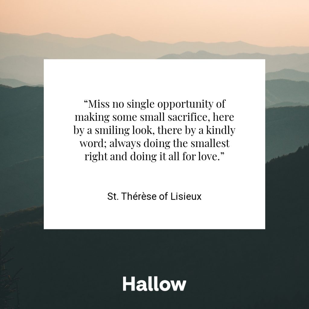 “Miss no single opportunity of making some small sacrifice, here by a smiling look, there by a kindly word; always doing the smallest right and doing it all for love.” - St. Thérèse of Lisieux