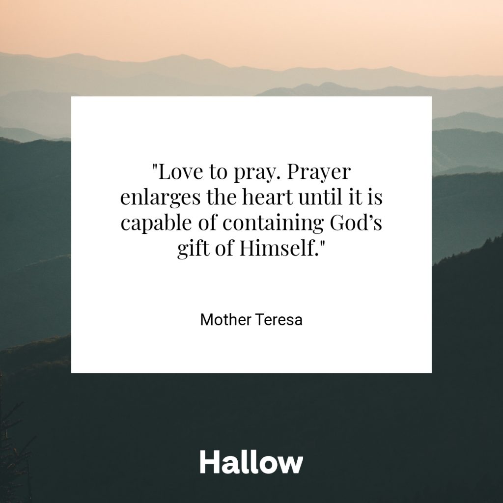 "Love to pray. Prayer enlarges the heart until it is capable of containing God’s gift of Himself." - Mother Teresa