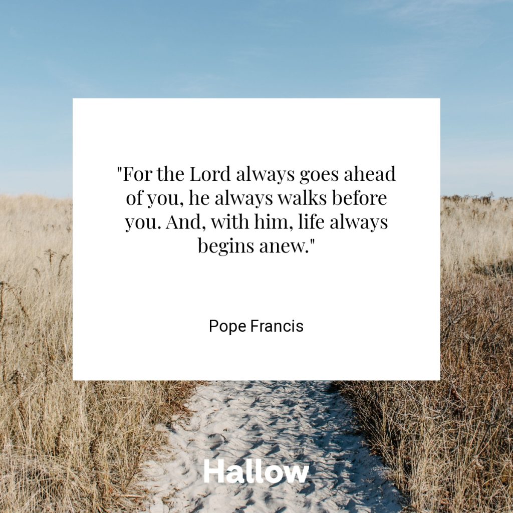 "For the Lord always goes ahead of you, he always walks before you. And, with him, life always begins anew." - Pope Francis