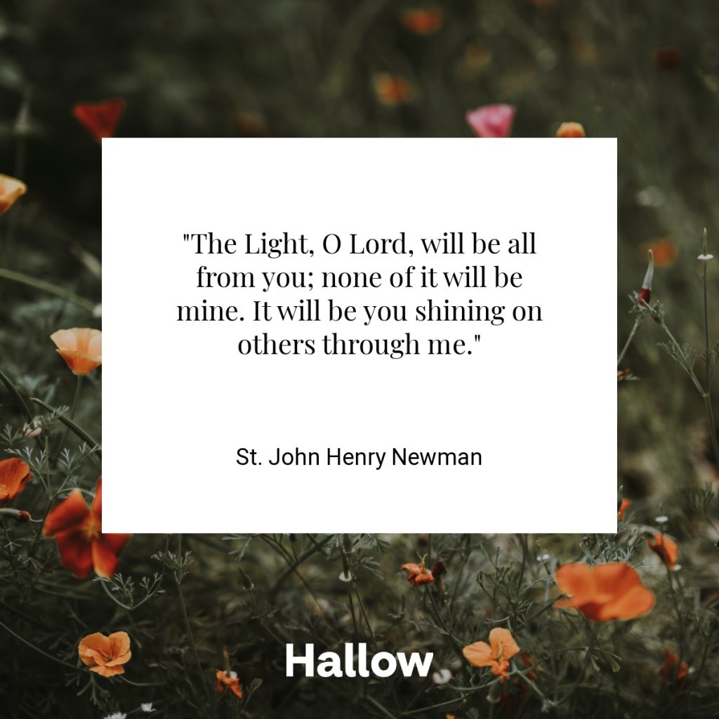 "The Light, O Lord, will be all from you; none of it will be mine. It will be you shining on others through me." - St. John Henry Newman