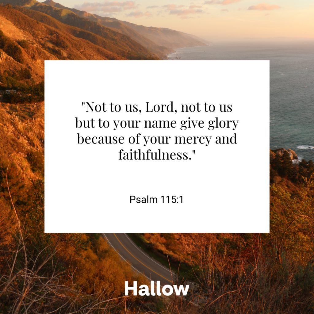 "Not to us, Lord, not to us but to your name give glory because of your mercy and faithfulness." - Psalm 115:1