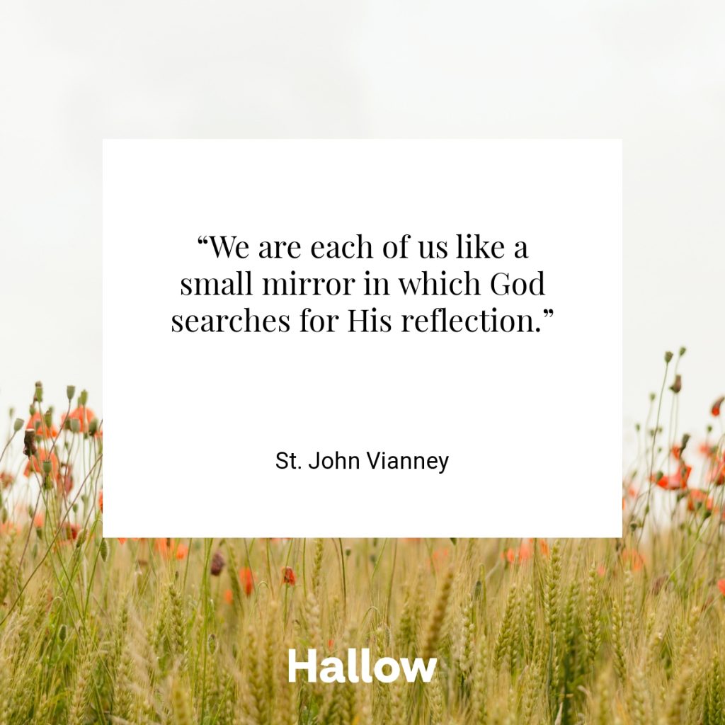 “We are each of us like a small mirror in which God searches for His reflection.” - St. John Vianney