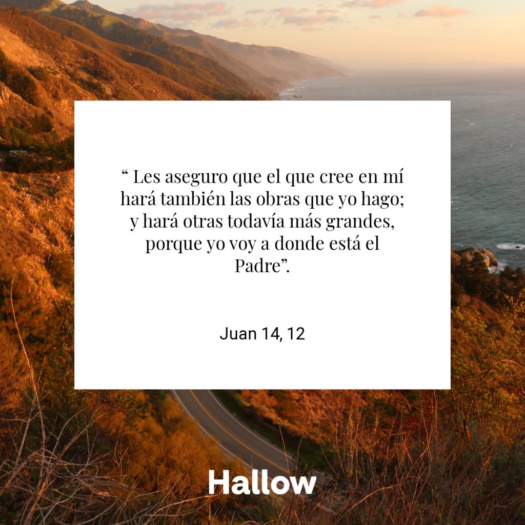 “ Les aseguro que el que cree en mí hará también las obras que yo hago; y hará otras todavía más grandes, porque yo voy a donde está el Padre”. - Juan 14, 12