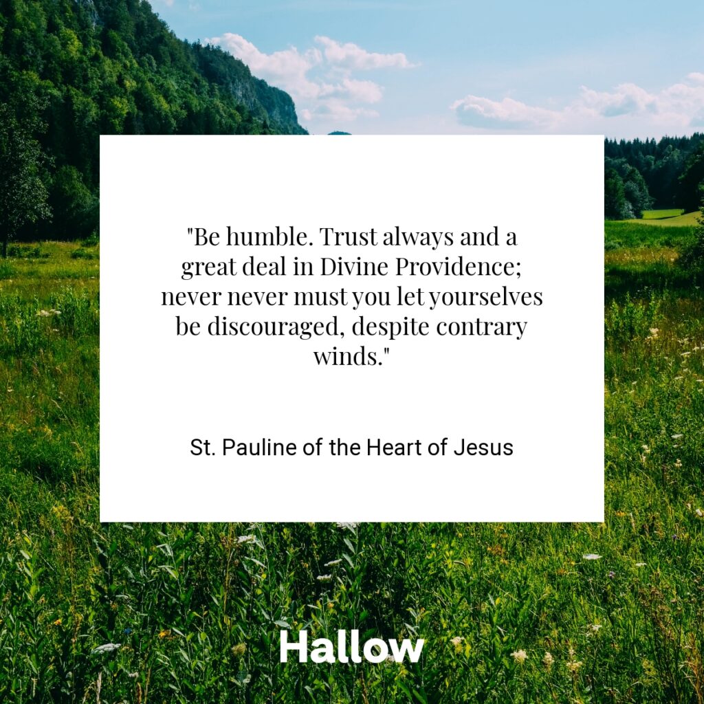 "Be humble. Trust always and a great deal in Divine Providence; never never must you let yourselves be discouraged, despite contrary winds." - St. Pauline of the Heart of Jesus