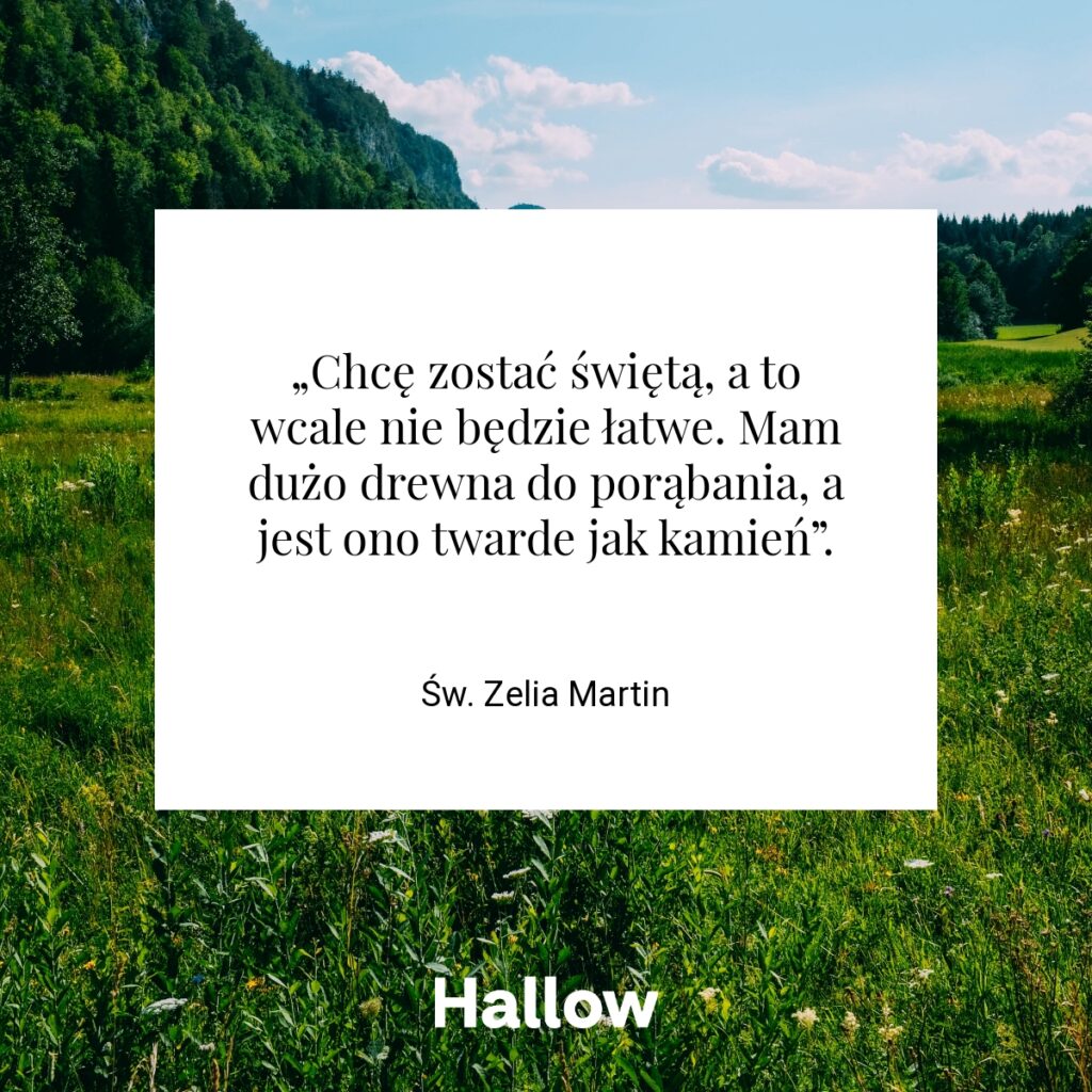 „Chcę zostać świętą, a to wcale nie będzie łatwe. Mam dużo drewna do porąbania, a jest ono twarde jak kamień”. - Św. Zelia Martin