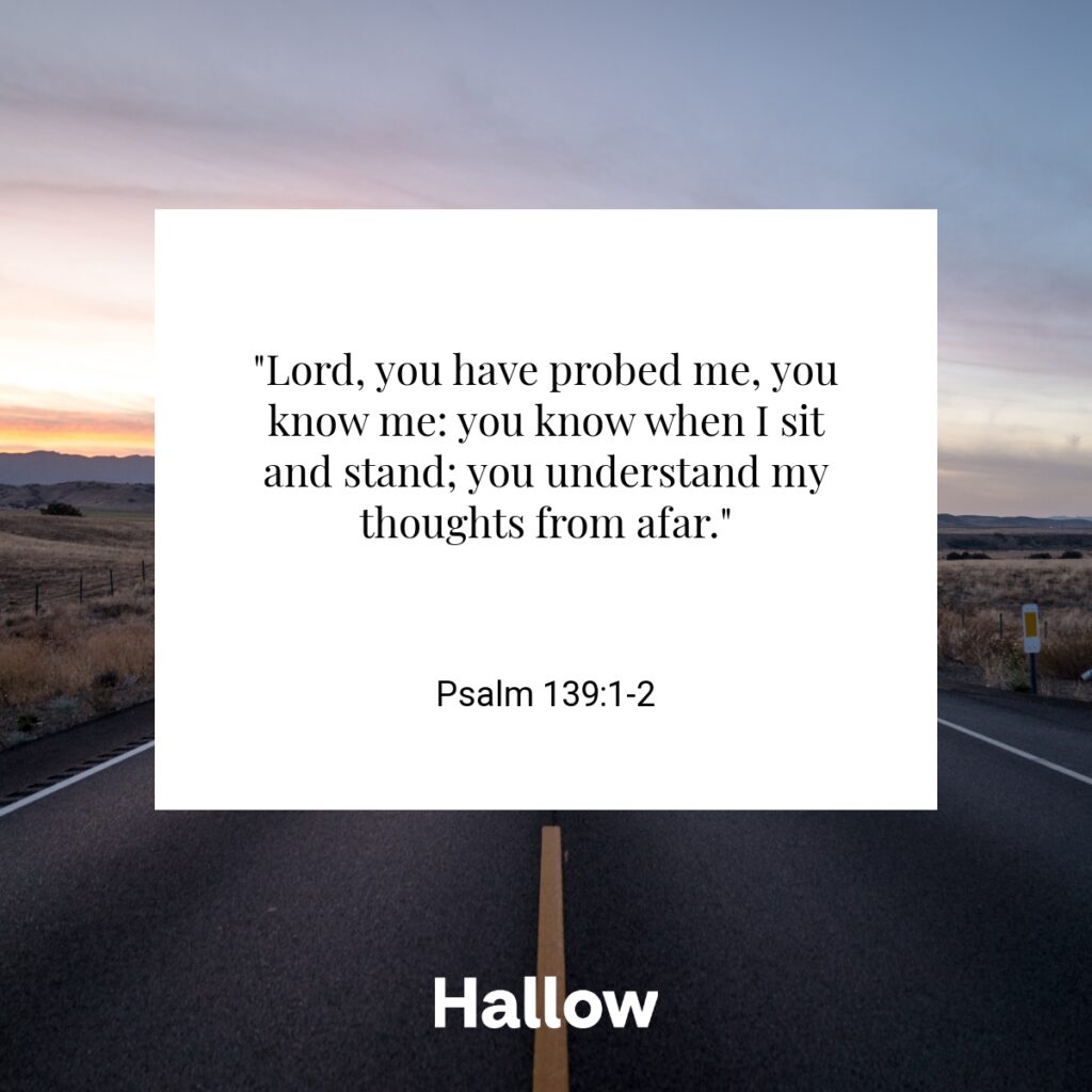 "Lord, you have probed me, you know me: you know when I sit and stand; you understand my thoughts from afar." - Psalm 139:1-2