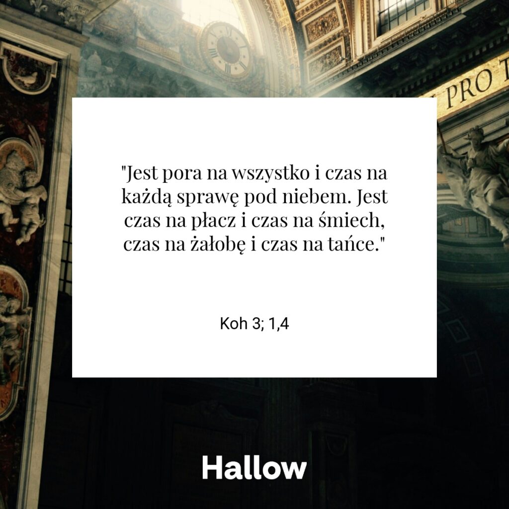 "Jest pora na wszystko i czas na każdą sprawę pod niebem. Jest czas na płacz i czas na śmiech, czas na żałobę i czas na tańce." - Koh 3; 1,4