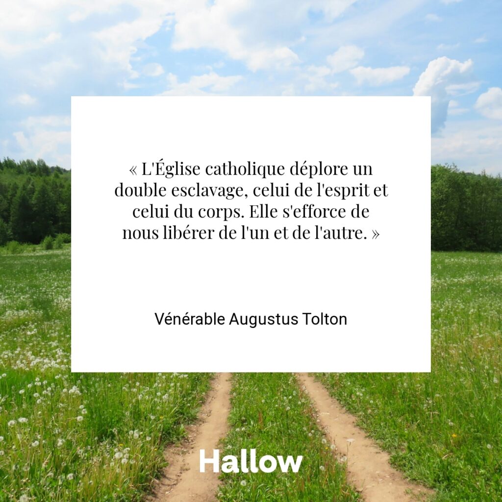 « L'Église catholique déplore un double esclavage, celui de l'esprit et celui du corps. Elle s'efforce de nous libérer de l'un et de l'autre. » - Vénérable Augustus Tolton